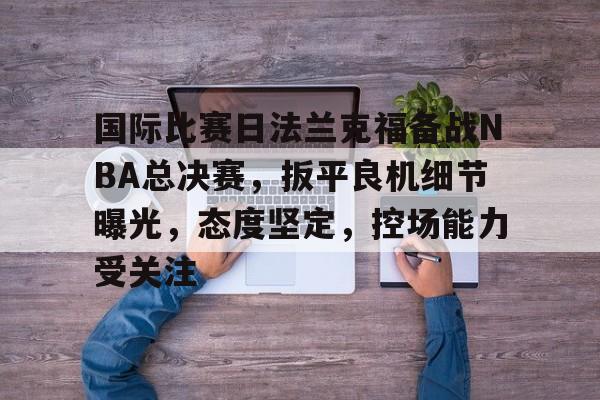 开云体育在线入口-国际比赛日法兰克福备战NBA总决赛，扳平良机细节曝光，态度坚定，控场能力受关注